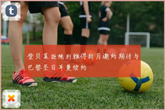 登贝莱拒绝利雅得新月邀约期待与巴黎圣日耳曼续约